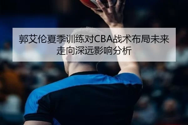 郭艾伦夏季训练对CBA战术布局未来走向深远影响分析