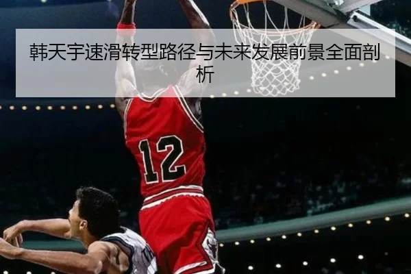 韩天宇速滑转型路径与未来发展前景全面剖析